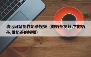 海门清远网站制作奶茶视频（做奶茶视频,学做奶茶,做奶茶的视频）